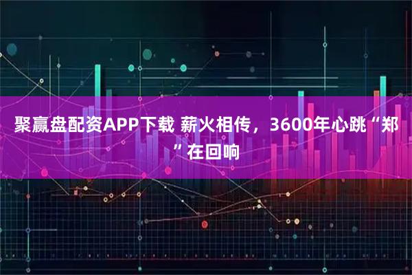聚赢盘配资APP下载 薪火相传，3600年心跳“郑”在回响