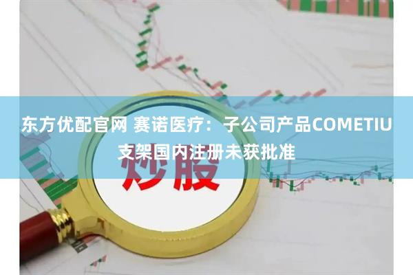 东方优配官网 赛诺医疗:子公司产品COMETIU支架国内注册未获批准