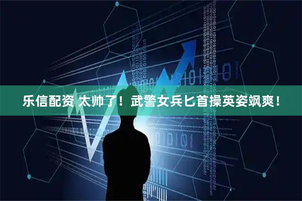 乐信配资 太帅了！武警女兵匕首操英姿飒爽！