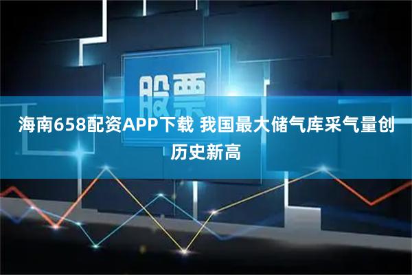 海南658配资APP下载 我国最大储气库采气量创历史新高