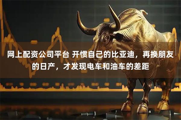 网上配资公司平台 开惯自己的比亚迪，再换朋友的日产，才发现电车和油车的差距