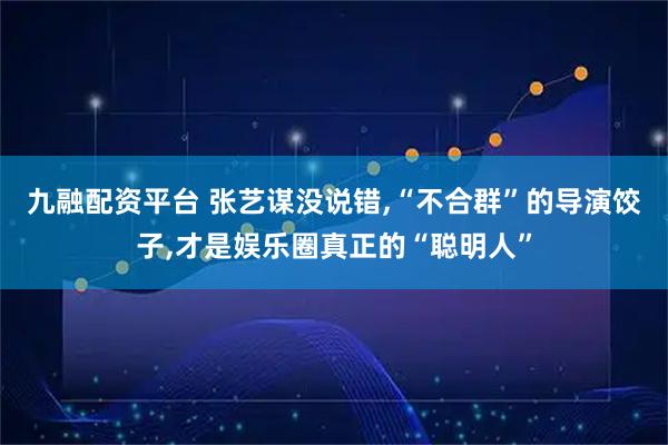 九融配资平台 张艺谋没说错,“不合群”的导演饺子,才是娱乐圈真正的“聪明人”