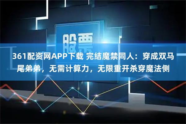 361配资网APP下载 完结魔禁同人:穿成双马尾弟弟,无需计算力,无限重开杀穿魔法侧
