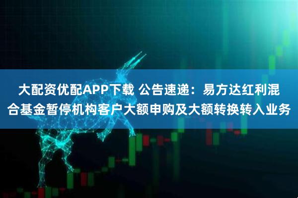 大配资优配APP下载 公告速递:易方达红利混合基金暂停机构客户大额申购及大额转换转入业务