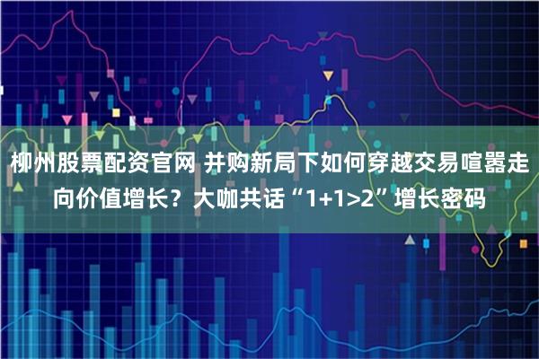 柳州股票配资官网 并购新局下如何穿越交易喧嚣走向价值增长?大咖共话“1+1>2”增长密码