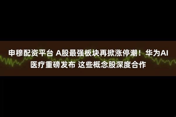 申穆配资平台 A股最强板块再掀涨停潮！华为AI医疗重磅发布 这些概念股深度合作