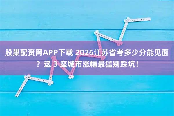 股巢配资网APP下载 2026江苏省考多少分能见面？这 3 座城市涨幅最猛别踩坑！