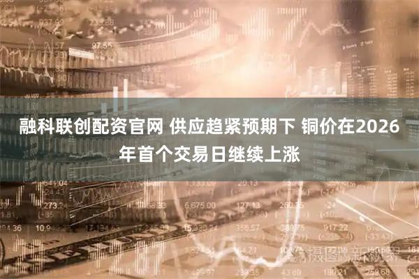 融科联创配资官网 供应趋紧预期下 铜价在2026年首个交易日继续上涨