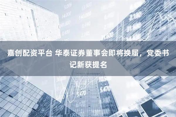 嘉创配资平台 华泰证券董事会即将换届，党委书记新获提名