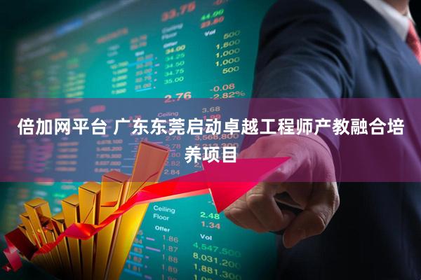 倍加网平台 广东东莞启动卓越工程师产教融合培养项目