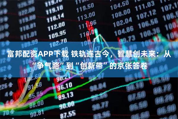 富邦配资APP下载 铁轨连古今，智慧创未来：从“争气路”到“创新带”的京张答卷