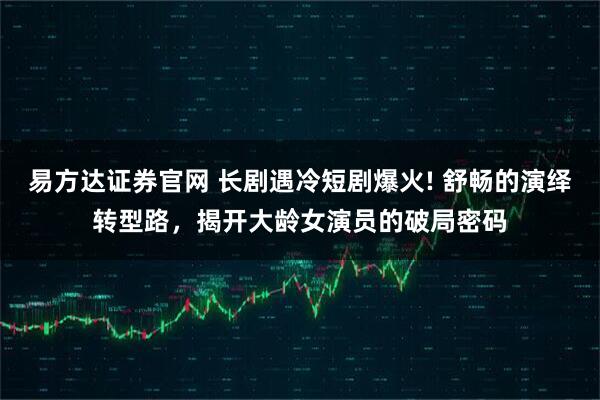 易方达证券官网 长剧遇冷短剧爆火! 舒畅的演绎转型路，揭开大龄女演员的破局密码