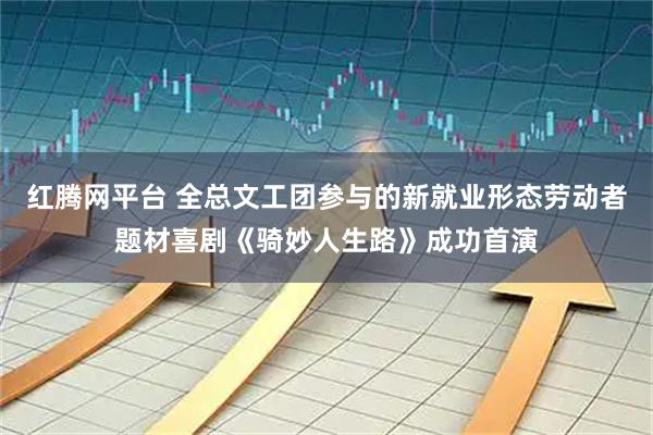 红腾网平台 全总文工团参与的新就业形态劳动者题材喜剧《骑妙人生路》成功首演