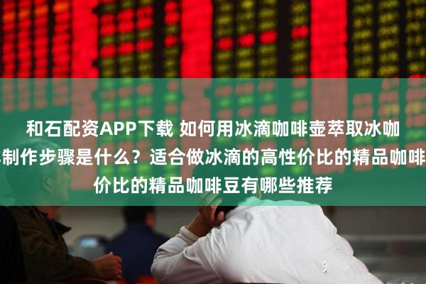 和石配资APP下载 如何用冰滴咖啡壶萃取冰咖啡？冰酿咖啡制作步骤是什么？适合做冰滴的高性价比的精品咖啡豆有哪些推荐