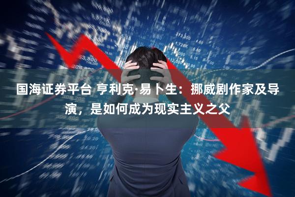 国海证券平台 亨利克·易卜生：挪威剧作家及导演，是如何成为现实主义之父
