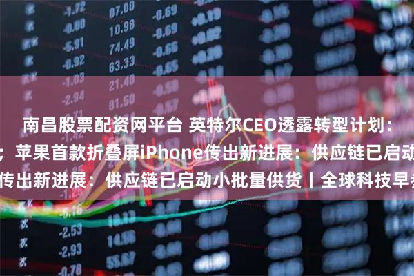 南昌股票配资网平台 英特尔CEO透露转型计划:押注先进封装与新材料;苹果首款折叠屏iPhone传出新进展:供应链已启动小批量供货丨全球科技早参