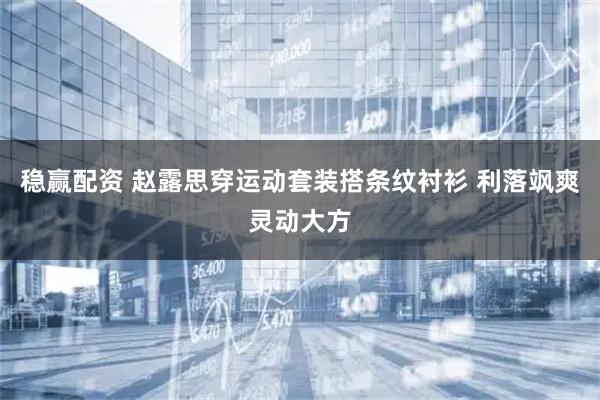 稳赢配资 赵露思穿运动套装搭条纹衬衫 利落飒爽灵动大方