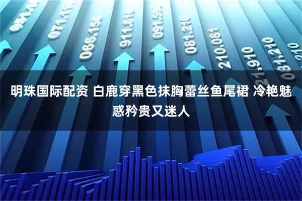 明珠国际配资 白鹿穿黑色抹胸蕾丝鱼尾裙 冷艳魅惑矜贵又迷人