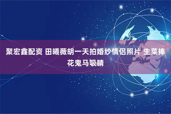 聚宏鑫配资 田曦薇胡一天拍婚纱情侣照片 生菜捧花鬼马吸睛