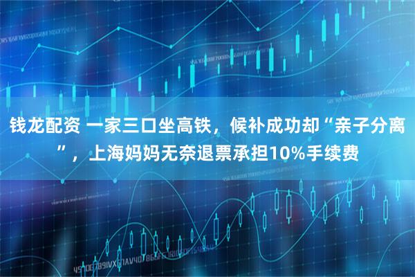钱龙配资 一家三口坐高铁，候补成功却“亲子分离”，上海妈妈无奈退票承担10%手续费