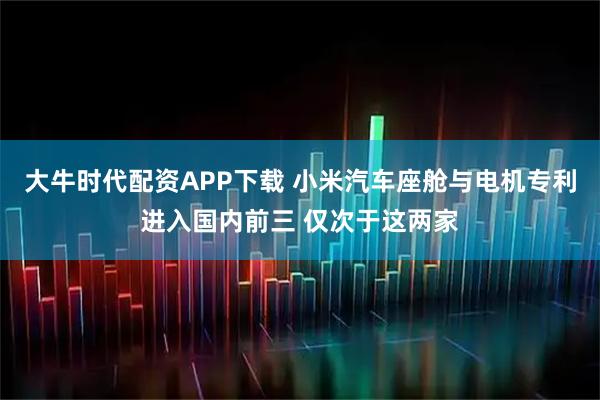 大牛时代配资APP下载 小米汽车座舱与电机专利进入国内前三 仅次于这两家