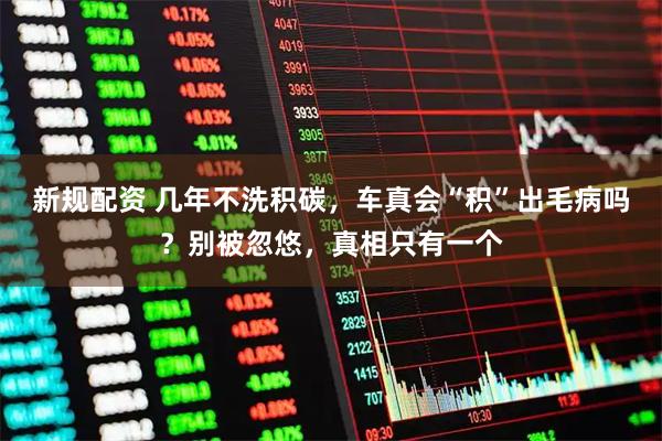 新规配资 几年不洗积碳，车真会“积”出毛病吗？别被忽悠，真相只有一个