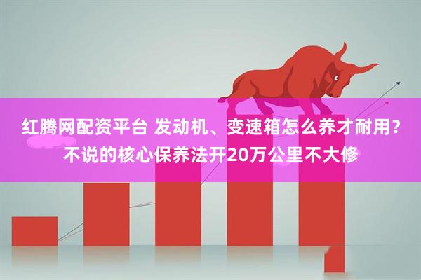 红腾网配资平台 发动机、变速箱怎么养才耐用?不说的核心保养法开20万公里不大修